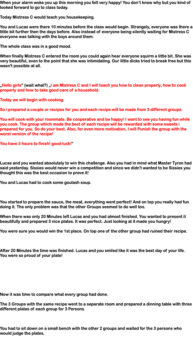 When your alarm woke you up this morning you felt very happy! You don’t know why but you kind of looked forward to go to class today. Today Mistress C would teach you housekeeping. You and Lucas were there 10 minutes before the class would begin. Strangely, everyone was there a little bit further then the days before. Also instead of everyone being silently waiting for Mistress C everyone was talking with the boys around them. The whole class was in a good mood. When finally Mistress C entered the room you could again hear everyone squirm a little bit. She was very beautiful, even to the point that she was intimidating. Our little dicks tried to break free but this wasn't possible at all. „Hello girls“ (wait what?) „I am Mistress C and I will teach you how to clean properly, how to cook properly and how to take good care of a household. Today we will begin with cooking. So i prepared a couple or recipes for you and each recipe will be made from 3 different groups. You will cook with your roommate. Be cooperative and be happy! I want to see you having fun while you cook. The group which made the best of each recipe will be rewarded with some sweets i prepared for you. So do your best. Also, for even more motivation, I will Punish the group with the worst version of the recipe! You have 3 hours to finish! good luck!“ Lucas and you wanted absolutely to win this challenge. Also you had in mind what Master Tyron had said yesterday. Sissies would never win a competition and since we didn't wanted to be Sissies you thought this was the best occasion to prove it! You and Lucas had to cook some goulash soup. You started to prepare the sauce, the meat, everything went perfect! And on top you really had fun doing it. The only problem was that the other Groups seemed to do well too. When there was only 20 Minutes left Lucas and you had almost finished. You wanted to present it beautifully and prepared 3 nice plates. It was perfect. Just looking at it made you hungry! You were sure you would win the 1st place. On top one of the other group had ruined their recipe. After 20 Minutes the time was finished. Lucas and you smiled like it was the best day of your life. You were so proud of your plate! Now it was time to compare what every group had done. The 3 Groups with the same recipe went to a separate room and prepared a dinning table with three different plates of each group for 3 Persons. You had to sit down on a small bench with the other 2 groups and waited for the 3 persons who would judge the plates. 