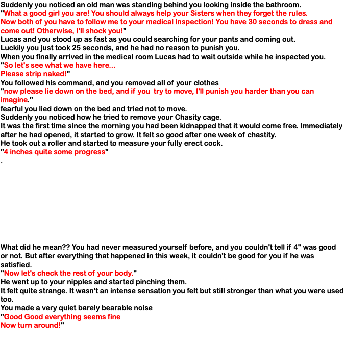 Suddenly you noticed an old man was standing behind you looking inside the bathroom. "What a good girl you are! You should always help your Sisters when they forget the rules. Now both of you have to follow me to your medical inspection! You have 30 seconds to dress and come out! Otherwise, I'll shock you!" Lucas and you stood up as fast as you could searching for your pants and coming out. Luckily you just took 25 seconds, and he had no reason to punish you. When you finally arrived in the medical room Lucas had to wait outside while he inspected you. "So let's see what we have here... Please strip naked!" You followed his command, and you removed all of your clothes "now please lie down on the bed, and if you try to move, I'll punish you harder than you can imagine." fearful you lied down on the bed and tried not to move. Suddenly you noticed how he tried to remove your Chasity cage. It was the first time since the morning you had been kidnapped that it would come free. Immediately after he had opened, it started to grow. It felt so good after one week of chastity. He took out a roller and started to measure your fully erect cock. "4 inches quite some progress" . What did he mean?? You had never measured yourself before, and you couldn't tell if 4" was good or not. But after everything that happened in this week, it couldn't be good for you if he was satisfied. "Now let's check the rest of your body." He went up to your nipples and started pinching them. It felt quite strange. It wasn't an intense sensation you felt but still stronger than what you were used too. You made a very quiet barely bearable noise "Good Good everything seems fine Now turn around!" 