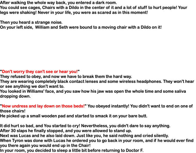 After walking the whole way back, you entered a dark room. You could see cages, Chairs with a Dildo in the center of it and a lot of stuff to hurt people! Your legs were shaking! Never in your life, you were as scared as in this moment! Then you heard a strange noise. On your left side, William and Seth were bound to a moving chair with a Dildo on it! "Don't worry they can't see or hear you!" They refused to obey, and now we have to break them the hard way. They are wearing completely black contact lenses and some wireless headphones. They won't hear or see anything we don't want to. You looked in Williams' face, and you saw how his jaw was open the whole time and some saliva dropping down. "Now undress and lay down on those beds!" You obeyed instantly! You didn't want to end on one of those chairs! He picked up a small wooden pad and started to smack it on your bare butt. It did hurt so bad, and You started to cry! Nevertheless, you didn't dare to say anything. After 30 slaps he finally stopped, and you were allowed to stand up. Next was Lucas and he also laid down. Just like you, he said nothing and cried silently. When Tyron was done with Lucas he ordered you to go back in your room, and if he would ever find you there again you would end up in the Chair! In your room, you decided to sleep a little bit before returning to Doctor F.