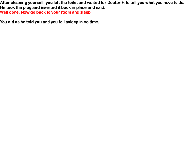 After cleaning yourself, you left the toilet and waited for Doctor F. to tell you what you have to do. He took the plug and inserted it back in place and said: Well done. Now go back to your room and sleep You did as he told you and you fell asleep in no time.