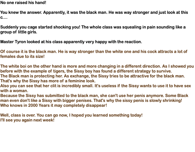 No one raised his hand! You knew the answer. Apparently, it was the black man. He was way stronger and just look at this c.... Suddenly you cage started shocking you! The whole class was squealing in pain sounding like a group of little girls. Master Tyron looked at his class apparently very happy with the reaction. Of course it is the black man. He is way stronger than the white one and his cock attracts a lot of females due to its size! The white boi on the other hand is more and more changing in a different direction. As I showed you before with the example of tigers, the Sissy boy has found a different strategy to survive. The Black man is protecting her. As exchange, the Sissy tries to be attractive for the black man. That's why the Sissy has more of a feminine look. Also you can see that her clit is incredibly small. It's useless if the Sissy wants to use it to have sex with a woman. Because the Sissy has submitted to the black man, she can't use her penis anymore. Some Black man even don't like a Sissy with bigger penises. That's why the sissy penis is slowly shrinking! Who knows in 2000 Years it may completely disappear! Well, class is over. You can go now, I hoped you learned something today! I'll see you again next week!