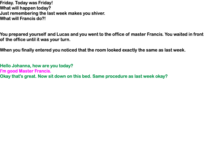Friday. Today was Friday! What will happen today? Just remembering the last week makes you shiver. What will Francis do?! You prepared yourself and Lucas and you went to the office of master Francis. You waited in front of the office until it was your turn. When you finally entered you noticed that the room looked exactly the same as last week. Hello Johanna, how are you today? I'm good Master Francis. Okay that's great. Now sit down on this bed. Same procedure as last week okay? 