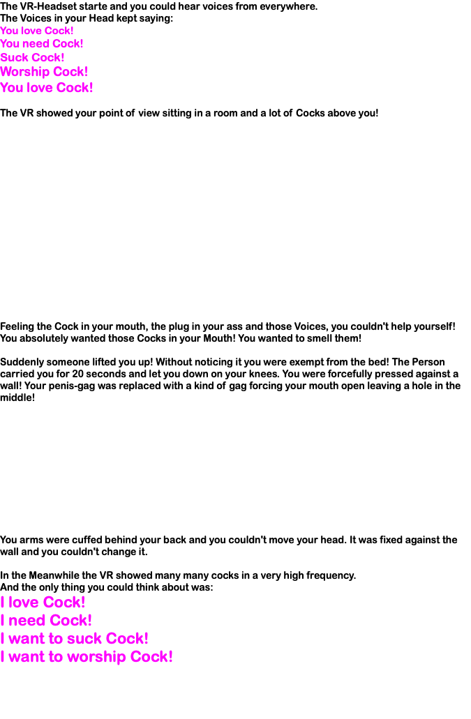 The VR-Headset starte and you could hear voices from everywhere. The Voices in your Head kept saying: You love Cock! You need Cock! Suck Cock! Worship Cock! You love Cock! The VR showed your point of view sitting in a room and a lot of Cocks above you! Feeling the Cock in your mouth, the plug in your ass and those Voices, you couldn't help yourself! You absolutely wanted those Cocks in your Mouth! You wanted to smell them! Suddenly someone lifted you up! Without noticing it you were exempt from the bed! The Person carried you for 20 seconds and let you down on your knees. You were forcefully pressed against a wall! Your penis-gag was replaced with a kind of gag forcing your mouth open leaving a hole in the middle! You arms were cuffed behind your back and you couldn't move your head. It was fixed against the wall and you couldn't change it. In the Meanwhile the VR showed many many cocks in a very high frequency. And the only thing you could think about was: I love Cock! I need Cock! I want to suck Cock! I want to worship Cock! 